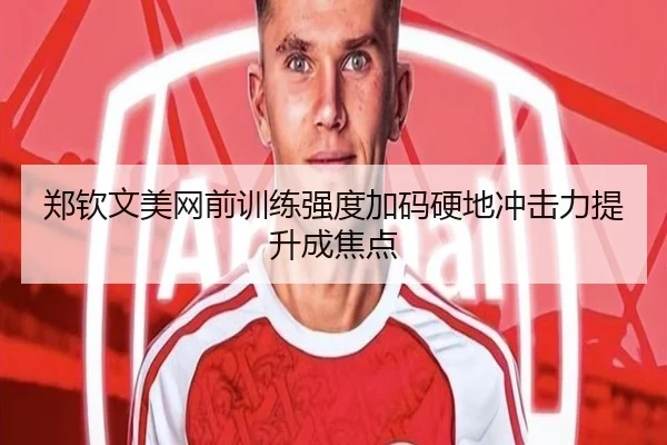 郑钦文美网前训练强度加码硬地冲击力提升成焦点
