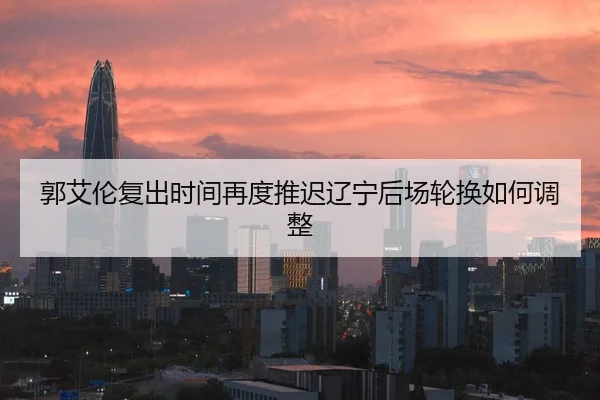 郭艾伦复出时间再度推迟辽宁后场轮换如何调整