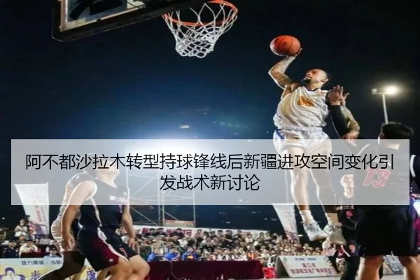 阿不都沙拉木转型持球锋线后新疆进攻空间变化引发战术新讨论